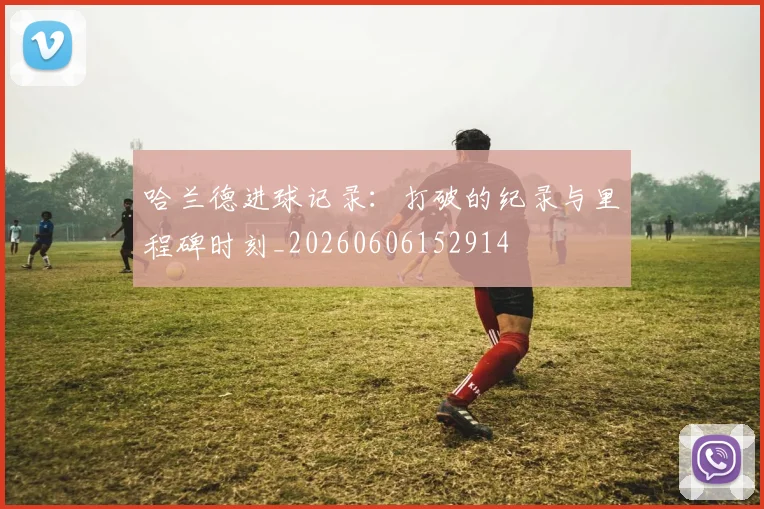 哈兰德进球记录：打破的纪录与里程碑时刻_20260606152914