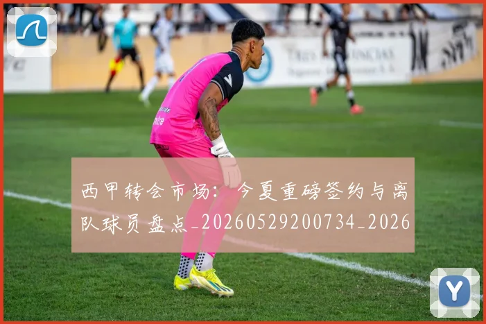西甲转会市场：今夏重磅签约与离队球员盘点_20260529200734_20260703181935