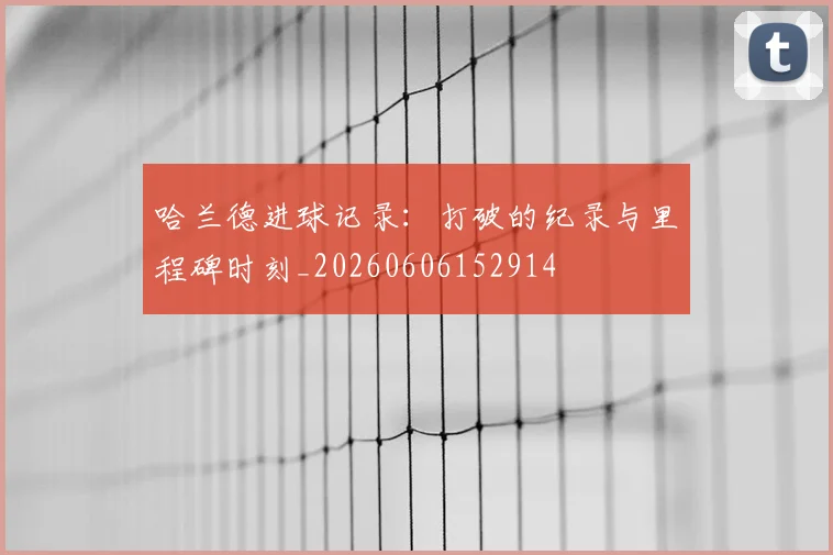 哈兰德进球记录：打破的纪录与里程碑时刻_20260606152914