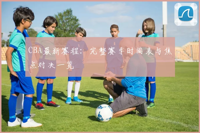 CBA最新赛程:完整赛季时间表与焦点对决一览