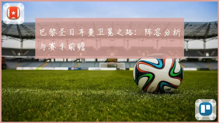 巴黎圣日耳曼卫冕之路：阵容分析与赛季前瞻