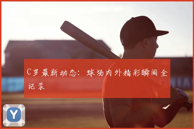 C罗最新动态：球场内外精彩瞬间全记录