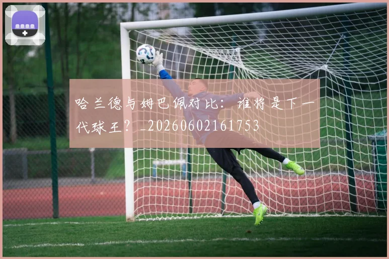 哈兰德与姆巴佩对比：谁将是下一代球王？_20260602161753