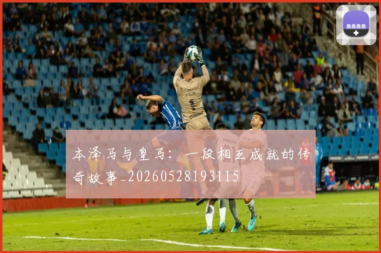 本泽马与皇马:一段相互成就的传奇故事_20260528193115