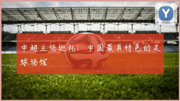 中超主场巡礼：中国最具特色的足球场馆