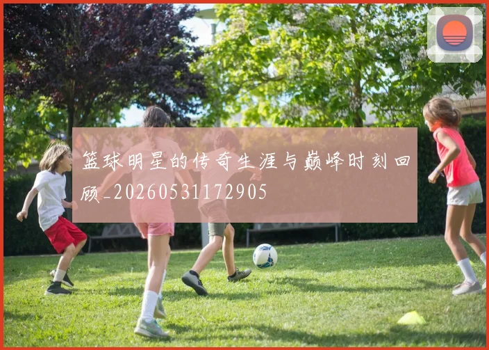 篮球明星的传奇生涯与巅峰时刻回顾_20260531172905