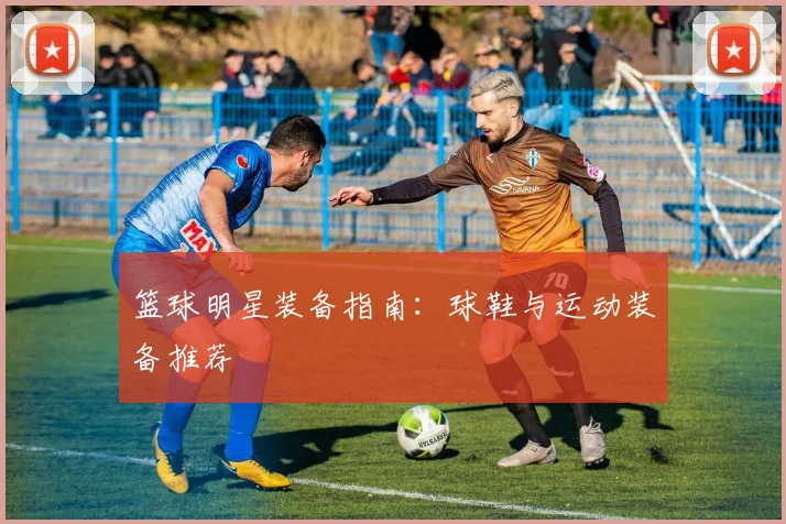 篮球明星装备指南:球鞋与运动装备推荐