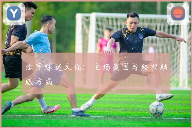 法甲球迷文化：主场氛围与经典助威方式