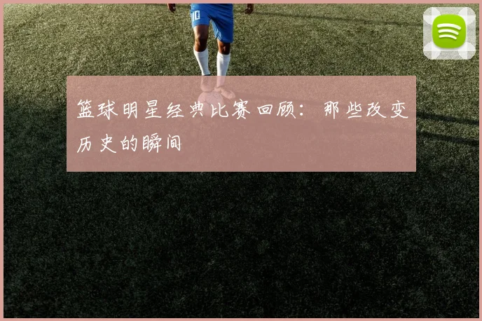 篮球明星经典比赛回顾:那些改变历史的瞬间