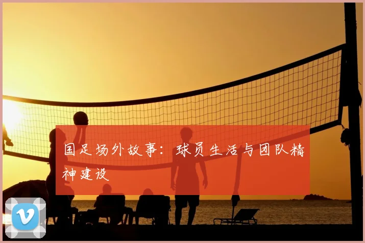 国足场外故事：球员生活与团队精神建设