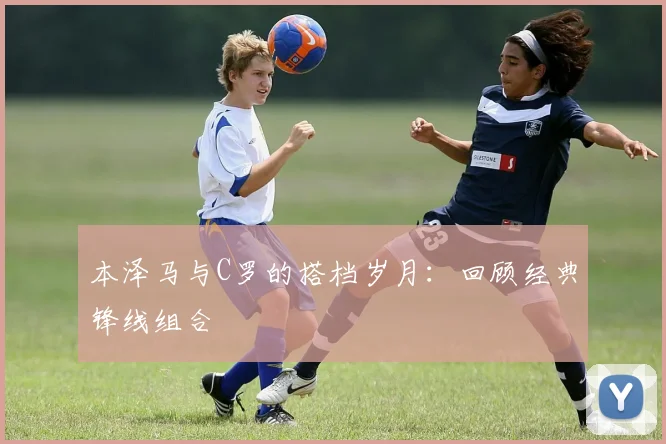 本泽马与C罗的搭档岁月:回顾经典锋线组合